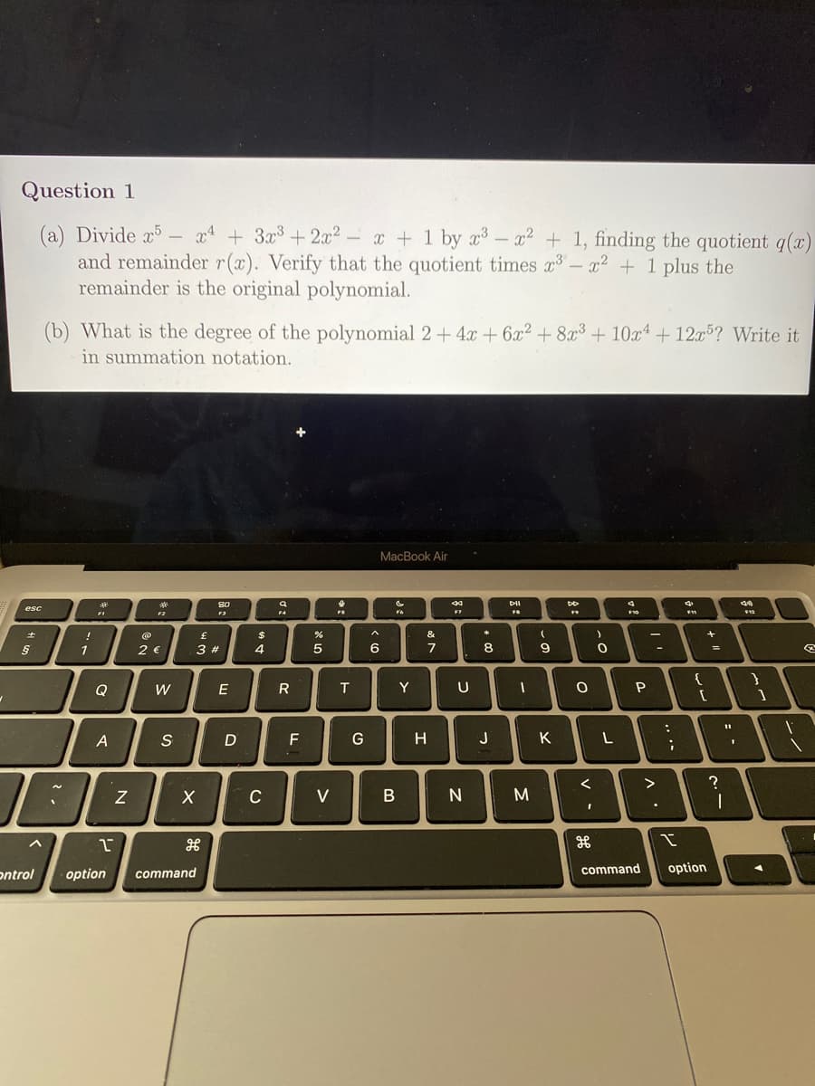 Question 1
24 + 3x3+2x² -
(a) Divide x5 –
and remainder r(x). Verify that the quotient times x- x + 1 plus the
remainder is the original polynomial.
x + 1 by x- x² + 1, finding the quotient q()
(b) What is the degree of the polynomial 2 + 4x + 6x2 +8³ + 10x4 + 12x5? Write it
in summation notation.
MacBook Air
08
80
DII
esc
F2
F4
F7
!
$
&
1
2 €
3 #
4
6
7
8
=D
Q
W
E
T
Y
U
S
D
F
H
J
K
?
C
V
command
option
ontrol
option
command
...
N
