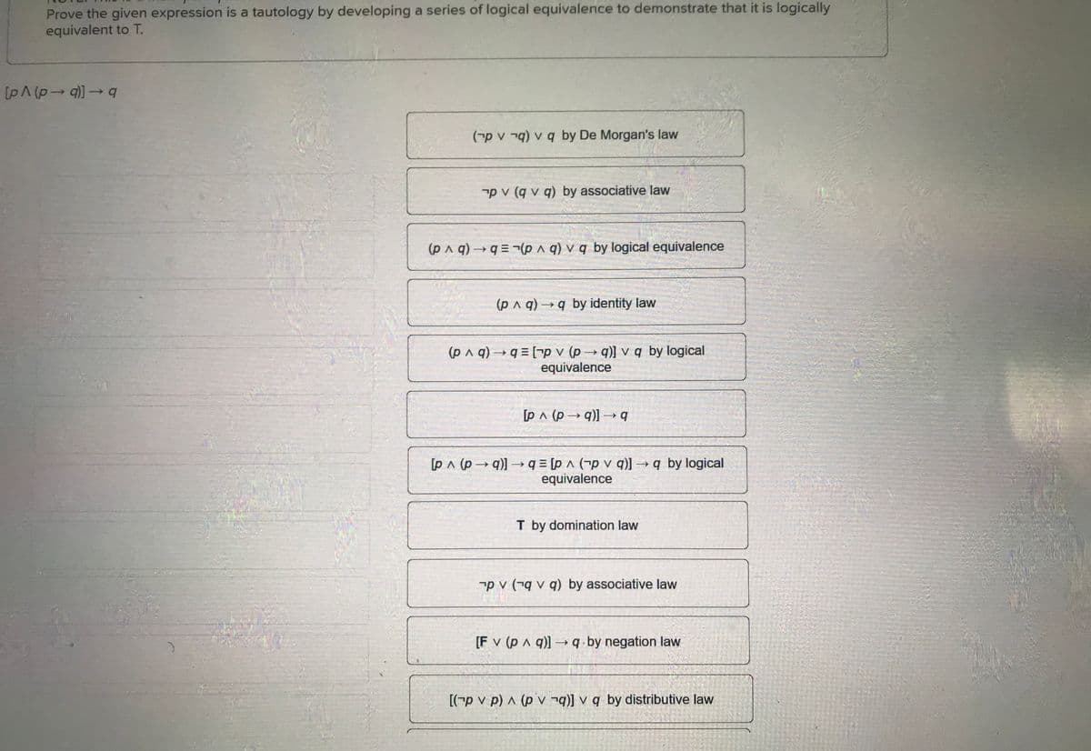 Prove the given expression is a tautology by developing a series of logical equivalence to demonstrate that it is logically
equivalent to T.
[p^ (p→q)] →q
(p vq) v q by De Morgan's law
pv (qv q) by associative law
(p^q) →q=(pq) v q by logical equivalence
(p ^ q) →q by identity law
(p ^ q) →q=[-p v (p→q)] v q by logical
equivalence
[pA (p→q)] → q
[p^ (p→q)] →q = [p^ (pv q)] →q by logical
equivalence
T by domination law
pv (qv q) by associative law
[F v (p ^ q)] →→q by negation law
[(p v p) ^ (pvq)] v q by distributive law