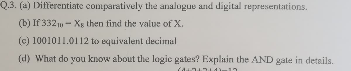 Q.3. (a) Differentiate comparatively the analogue and digital representations.
(b) If 33210 = X8 then find the value of X.
(c) 1001011.0112 to equivalent decimal
(d) What do you know about the logic gates? Explain the AND gate in details.
