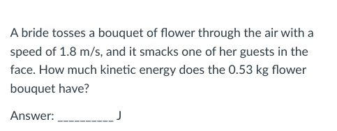 A bride tosses a bouquet of flower through the air with a
speed of 1.8 m/s, and it smacks one of her guests in the
face. How much kinetic energy does the 0.53 kg flower
bouquet have?
Answer:_____________ J