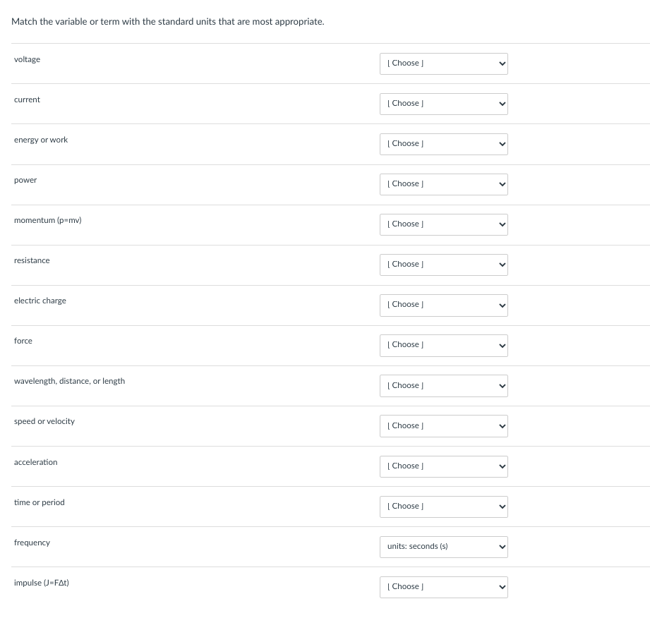 Match the variable or term with the standard units that are most appropriate.
voltage
current
energy or work
power
momentum (p=mv)
resistance
electric charge
force
wavelength, distance, or length
speed or velocity
acceleration
time or period
frequency
impulse (J=FAt)
[Choose ]
| Choose ]
[Choose ]
[Choose ]
[Choose ]
[Choose ]
[Choose ]
[Choose ]
[Choose ]
[Choose ]
[Choose ]
[Choose ]
units: seconds (s)
[Choose ]