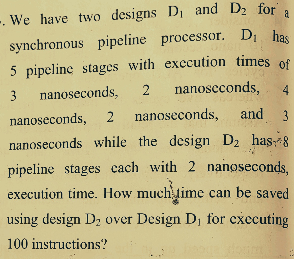 a
5. We have two designs D, and D2 for
synchronous pipeline processor. Di has
5 pipeline stages with execution times of
nanoseconds,
3
nanoseconds,
4.
2
nanoseconds,
and
3
nanoseconds,
nanoseconds while the design D2 has-8
pipeline stages each with 2 nanoseconds,
execution time. How much time can be saved
using design D2 over Design Di for executing
100 instructions?
Houm
