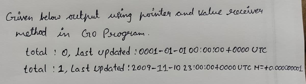 Given below output uging pointer and Value seceiver
methed in Go Psogram .
total : 0, last updated : 0001-01-01 00:00:00 +0000 UTC
total ! 1, Last updated : 2009-11-10 23:00:0040000UTC M-+0.000000c01
