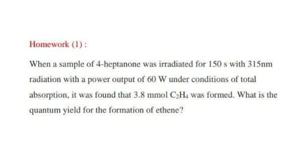 Homework (1):
When a sample of 4-heptanone was irradiated for 150 s with 315nm
radiation with a power output of 60 W under conditions of total
absorption, it was found that 3.8 mmol C:H, was formed. What is the
quantum yield for the formation of ethene?
