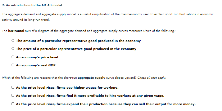 The aggregate demand and aggregate supply model is a useful simplification of the macroeconomy used to explain short-run fluctuations in economic
activity around its long-run trend.
The horizontal axis of a diagram of the aggregate demand and aggregate supply curves measures which of the following?
The amount of a particular representative good produced in the economy
The price of a particular representative good produced in the economy
An economy's price level
An economy's real GDP
Which of the following are reasons that the short-run aggregate supply curve slopes upward? Check all that apply.
As the price level rises, firms pay higher wages for workers.
O As the price level rises, firms find it more profitable to hire workers at any given wage.
O As the price level rises, firms expand their production because they can sell their output for more money.
