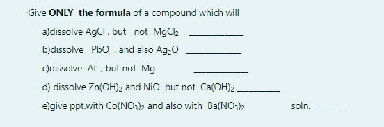 Give ONLY the formula of a compound which will
a)dissolve AgCI, but not MgCl2
b)dissolve Pbo , and also Ag,0
c)dissolve Al , but not Mg
d) dissolve Zn(OH)2 and Nio but not Ca(OH)2
e)give ppt.with Co(NO:)2 and also with Ba(NO:)2
soln.
