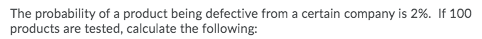 The probability of a product being defective from a certain company is 2%. If 100
products are tested, calculate the following:

