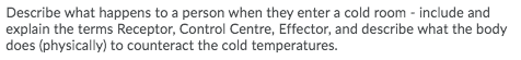 Describe what happens to a person when they enter a cold room - include and
explain the terms Receptor, Control Centre, Effector, and describe what the body
does (physically) to counteract the cold temperatures.
