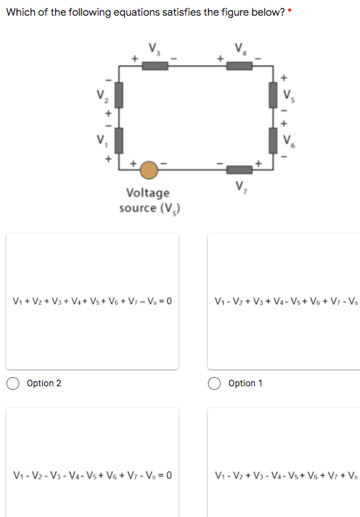 Which of the following equations satisfies the figure below? *
Voltage
source (V,)
Vi + V2 + V3 + Va + Vs+ V6 + Vr – Vs = 0
V1 - V2 + V3 + V4 - Vs + V6 + V7 - Vs
Option 2
Option 1
V1 - V2 - V3 - V4- Vs + V6 + V7 - Vs = 0
V1 - V2 + V3 - V4 - Vs + V6 + V7 + Vs
