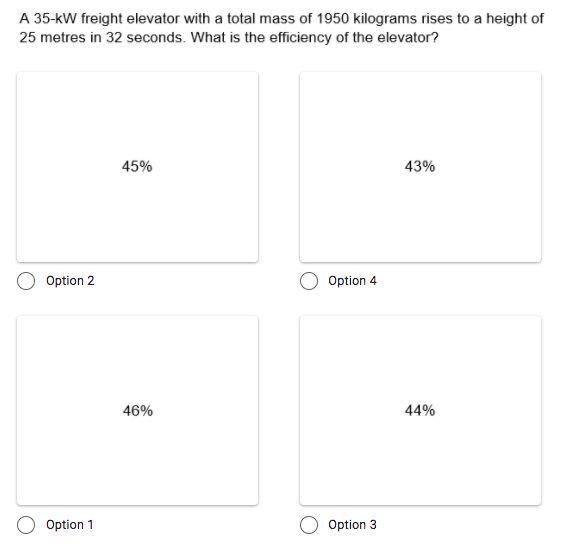 A 35-kW freight elevator with a total mass of 1950 kilograms rises to a height of
25 metres in 32 seconds. What is the efficiency of the elevator?
45%
43%
Option 2
Option 4
46%
44%
Option 1
Option 3
