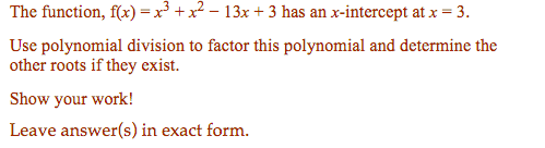 The function, f(x) =x³ + x² – 13x + 3 has an x-intercept at x = 3.
Use polynomial division to factor this polynomial and determine the
other roots if they exist.
Show your work!
Leave answer(s) in exact form.
