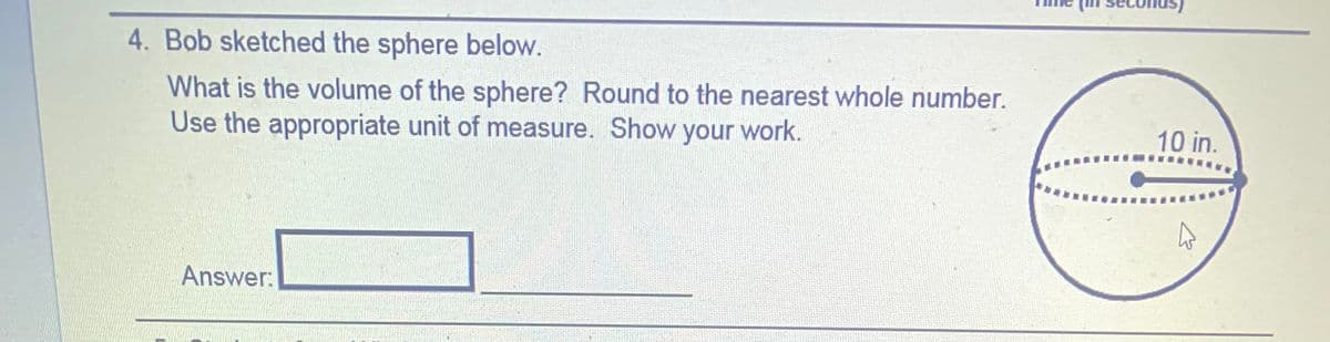 4. Bob sketched the sphere below.
What is the volume of the sphere? Round to the nearest whole number.
Use the appropriate unit of measure. Show your work.
10 in.
Answer:
