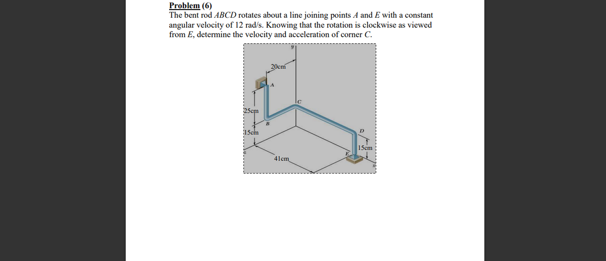 Problem (6)
The bent rod ABCD rotates about a line joining points A and E with a constant
angular velocity of 12 rad/s. Knowing that the rotation is clockwise as viewed
from E, determine the velocity and acceleration of corner C.
20cm
A
25cm
B
15cm
15cm
41cm
