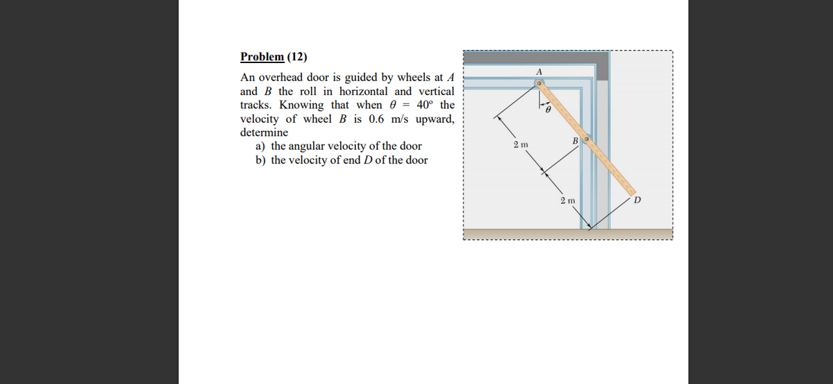 Problem (12)
An overhead door is guided by wheels at A
and B the roll in horizontal and vertical
tracks. Knowing that when O = 40° the
velocity of wheel B is 0.6 m/s upward,
determine
B
a) the angular velocity of the door
b) the velocity of end D of the door
2 m
2 m
