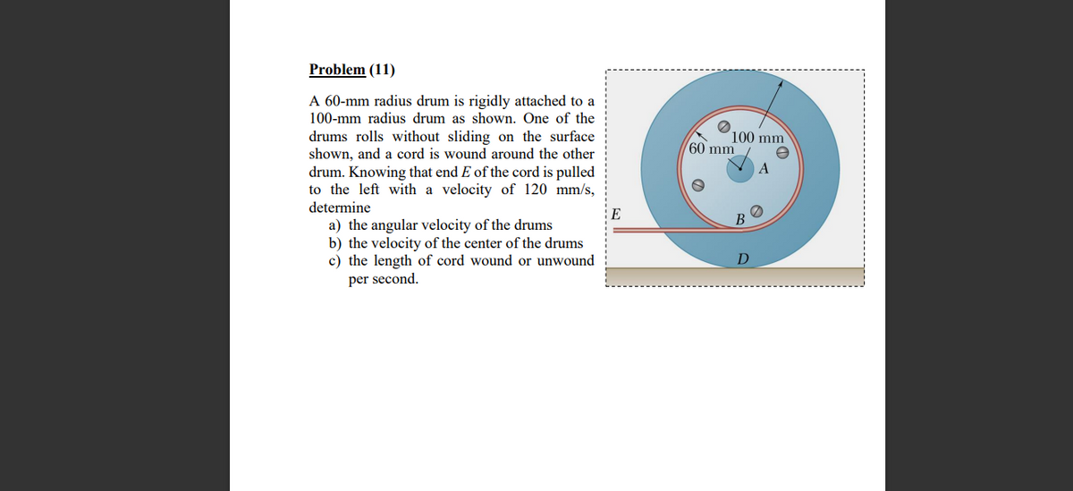 Problem (11)
A 60-mm radius drum is rigidly attached to a
100-mm radius drum as shown. One of the
100 mm
drums rolls without sliding on the surface
shown, and a cord is wound around the other
drum. Knowing that end E of the cord is pulled
to the left with a velocity of 120 mm/s,
determine
60 mm
A
E
a) the angular velocity of the drums
b) the velocity of the center of the drums
c) the length of cord wound or unwound
per second.
