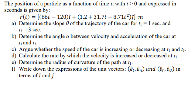 The position of a particle as a function of time t, with t > 0 and expressed in
seconds is given by:
7(t) = [(66t – 120)î + (1.2 + 31.7t – 8.71t2)j] m
a) Determine the slope 0 of the trajectory of the car for t1 =1 sec. and
t3 = 3 sec.
b) Determine the angle a between velocity and acceleration of the car at
tị and t3.
c) Argue whether the speed of the car is increasing or decreasing at ti and t3.
d) Calculate the rate by which the velocity is increased or decreased at t1.
e) Determine the radius of curvature of the path at t1.
f) Write down the expressions of the unit vectors: (êt, ên) and (êr,êg) in
terms of î and ĵ.
