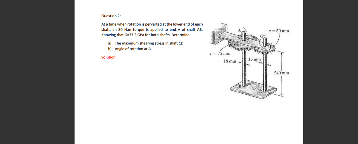 Question 2:
At a time when rotation is perverted at the lower end of each
shaft, an 80 N.m torque is applied to end A of shaft AB.
r= 50 mm
Knowing that G=77.2 GPa for both shafts, Determine:
a) The maximum shearing stress in shaft CD
b) Angle of rotation at A
75 mm
Solution
15 mm
18 mm
240 mm
