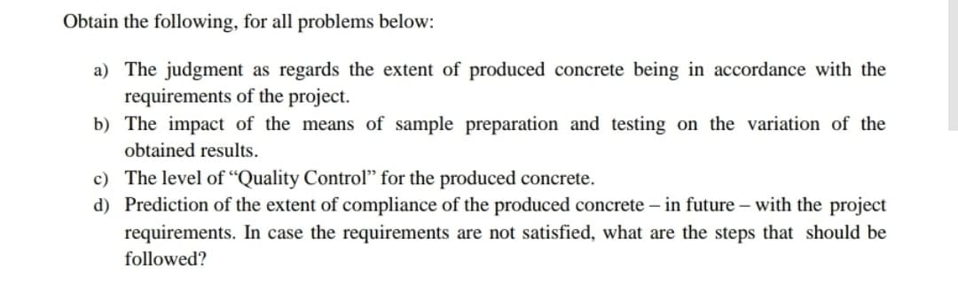 Obtain the following, for all problems below:
a) The judgment as regards the extent of produced concrete being in accordance with the
requirements of the project.
b) The impact of the means of sample preparation and testing on the variation of the
obtained results.
c) The level of “Quality Control" for the produced concrete.
d) Prediction of the extent of compliance of the produced concrete – in future – with the project
requirements. In case the requirements are not satisfied, what are the steps that should be
followed?
