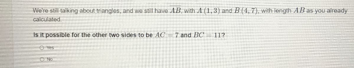 We're still talking about triangles, and we still have AB, with A (1, 3) and B (4, 7), with length AB as you already
calculated.
Is it possible for the other two sides to be AC = 7 and BC
11?
O Yes
O No
