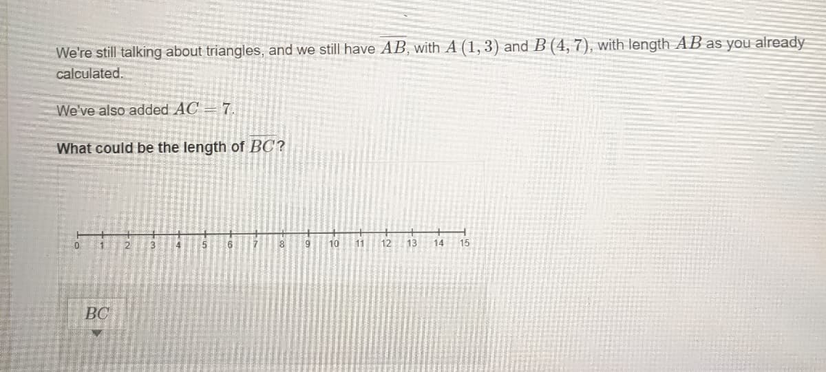 We're still talking about triangles, and we still have AB, with A (1, 3) and B (4, 7), with length AB as you already
calculated.
We've also added AC = 7.
What could be the length of BC?
2.
3
4
7.
8
9
10
11
12
13
14
15
BC
