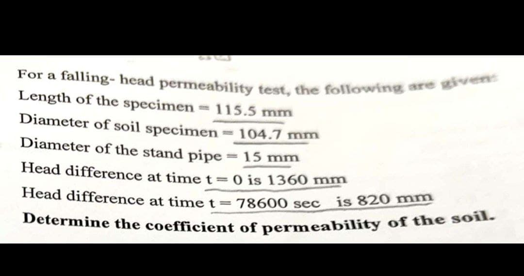 Determine the coefficient of permeability of the soil.
For a falling- head permeability test, the following are given:
re
Length of the specimen = 115.5 mm
Diameter of soil specimen =104.7 mm
Diameter of the stand pipe = 15 mm
Head difference at time t=0 is 1360 mr
Head difference at timet=78600 sec
is 820 mm
