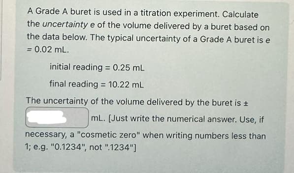 A Grade A buret is used in a titration experiment. Calculate
the uncertainty e of the volume delivered by a buret based on
the data below. The typical uncertainty of a Grade A buret is e
= 0.02 mL.
initial reading = 0.25 mL
final reading 10.22 mL
The uncertainty of the volume delivered by the buret is ±
mL. [Just write the numerical answer. Use, if
necessary, a "cosmetic zero" when writing numbers less than
1; e.g. "0.1234", not ".1234"]