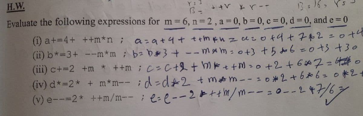 H.W.
Ys 3
--スズ人++
Evaluate the following expressions for m 6, n = 2, a = 0, b = 0, c 0, d 0, and e = 0
13s16, rs
(i) a+=4+ ++m*n ;
a-at4t ttmenzaza +4+子和2 =ロナ4
(ii) b*=3+ --m*m;b b}+--mxm - o+3 t5 do 6-0+3 +30
(iii) c+=2 +m * +m; C=C +2+ m* t+ M =0 +2+6 7=40
(iv) d*=2* + m*m-- ;d= d*2+m m-- zo *2+6*6=0*2f
(V) e--=2* ++m/m-- ; L=e--2と+tm/m-- =0--2476
18
