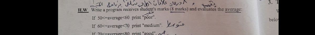 3. T
H.W Write a program receives student's marks (8 marks) and evaluates the average:
If 50<-average<60 print "põor".
belo
If 60<-average<70 print "medium". go
If 70s=ayerage<80 print "good". l
