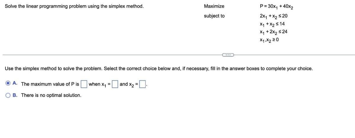 Solve the linear programming problem using the simplex method.
Maximize
subject to
OA. The maximum value of P is
OB. There is no optimal solution.
P = 30x₁ + 40x₂
2x₁ + x₂ ≤20
x₁ + x₂ ≤14
X₁ + 2x₂ ≤24
x1,x220
Use the simplex method to solve the problem. Select the correct choice below and, if necessary, fill in the answer boxes to complete your choice.
when x₁ = and x₂ = 0.