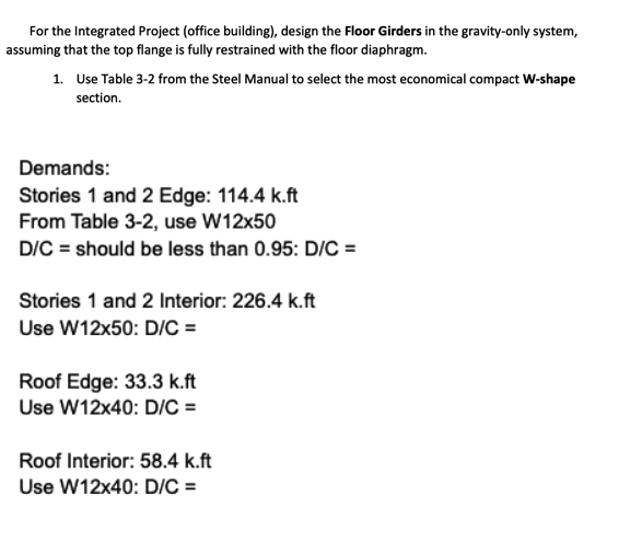 For the Integrated Project (office building), design the Floor Girders in the gravity-only system,
assuming that the top flange is fully restrained with the floor diaphragm.
1. Use Table 3-2 from the Steel Manual to select the most economical compact W-shape
section.
Demands:
Stories 1 and 2 Edge: 114.4 k.ft
From Table 3-2, use W12x50
D/C = should be less than 0.95: D/C =
Stories 1 and 2 Interior: 226.4 k.ft
Use W12x50: D/C =
Roof Edge: 33.3 k.ft
Use W12x40: D/C =
Roof Interior: 58.4 k.ft
Use W12x40: D/C =