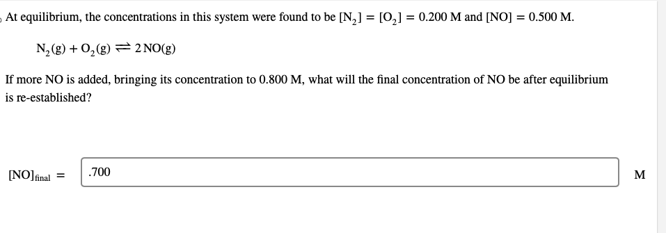 At equilibrium, the concentrations in this system were found to be [N₂] = [O₂] = 0.200 M and [NO] = 0.500 M.
N₂(g) + O₂(g) = 2 NO(g)
If more NO is added, bringing its concentration to 0.800 M, what will the final concentration of NO be after equilibrium
is re-established?
[NO] final
=
.700
M