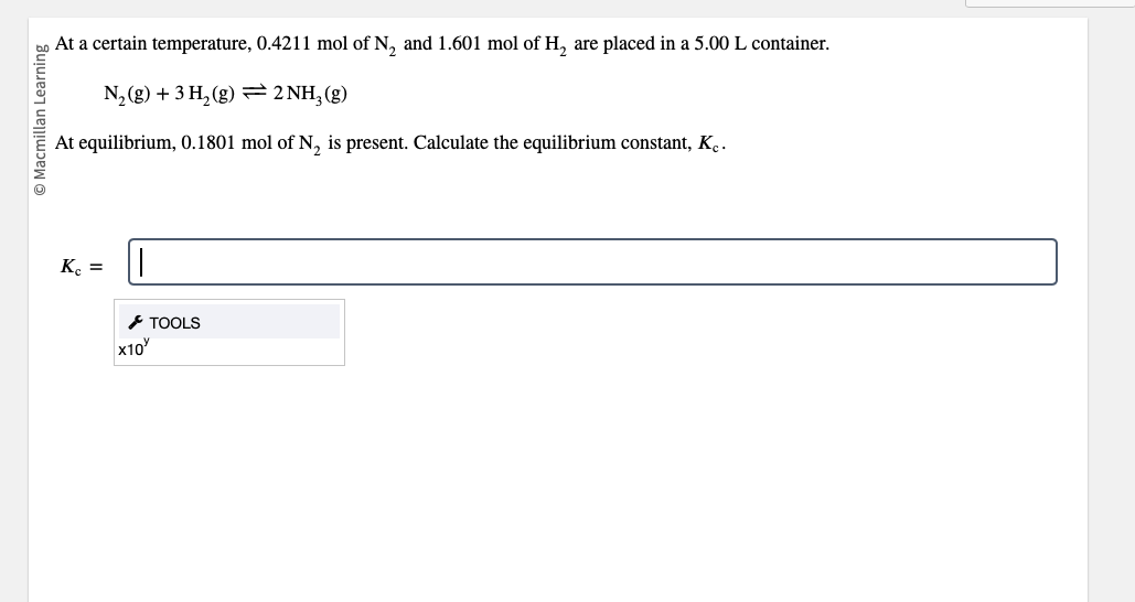 Ⓒ Macmillan Learning
At a certain temperature, 0.4211 mol of N₂ and 1.601 mol of H₂ are placed in a 5.00 L container.
N₂(g) + 3H₂(g) → 2NH₂(g)
At equilibrium, 0.1801 mol of N₂ is present. Calculate the equilibrium constant, K.
Kc =
||
x10
TOOLS