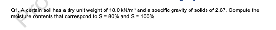 Q1. A certain soil has a dry unit weight of 18.0 kN/m³ and a specific gravity of solids of 2.67. Compute the
moisture contents that correspond to S = 80% and S = 100%.