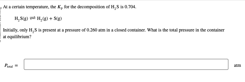 At a certain temperature, the K₂ for the decomposition of H₂S is 0.704.
H₂S(g) = H₂(g) + S(g)
Initially, only H₂S is present at a pressure of 0.260 atm in a closed container. What is the total pressure in the container
at equilibrium?
Ptotal =
atm