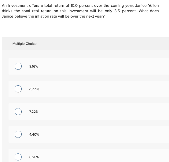 An investment offers a total return of 10.0 percent over the coming year. Janice Yellen
thinks the total real return on this investment will be only 3.5 percent. What does
Janice believe the inflation rate will be over the next year?
Multiple Choice
8.16%
-5.91%
7.22%
4.40%
6.28%