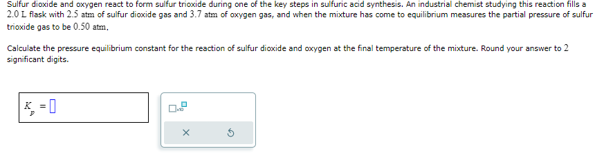 Sulfur dioxide and oxygen react to form sulfur trioxide during one of the key steps in sulfuric acid synthesis. An industrial chemist studying this reaction fills a
2.0 L flask with 2.5 atm of sulfur dioxide gas and 3.7 atm of oxygen gas, and when the mixture has come to equilibrium measures the partial pressure of sulfur
trioxide gas to be 0.50 atm,
Calculate the pressure equilibrium constant for the reaction of sulfur dioxide and oxygen at the final temperature of the mixture. Round your answer to 2
significant digits.
P
=
0.2
X