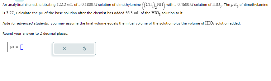 An
analytical chemist is titrating 122.2 mL of a 0.1800 M solution of dimethylamine ((CH3)2NH) with a 0.4600 M solution of HIO3. The pK² of dimethylamine
is 3.27. Calculate the pH of the base solution after the chemist has added 56.3 mL of the HIO3 solution to it.
Note for advanced students: you may assume the final volume equals the initial volume of the solution plus the volume of HIO3 solution added.
Round your answer to 2 decimal places.
pH = 0
X