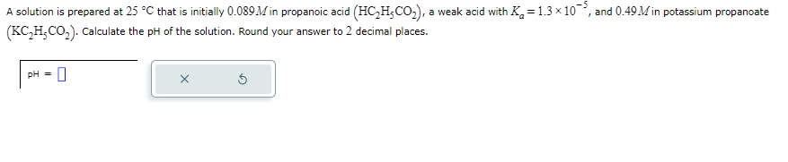 A solution is prepared at 25 °C that is initially 0.089M in propanoic acid (HC₂H₂CO₂), a weak acid with K₂ = 1.3 × 10, and 0.49 Min potassium propanoate
(KC₂H₂CO₂). Calculate the pH of the solution. Round your answer to 2 decimal places.
pH = 0
X