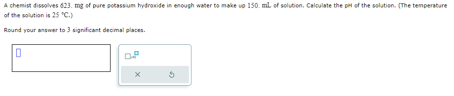 A chemist dissolves 623. mg of pure potassium hydroxide in enough water to make up 150. mL of solution. Calculate the pH of the solution. (The temperature
of the solution is 25 °C.)
Round your answer to 3 significant decimal places.
U
x10