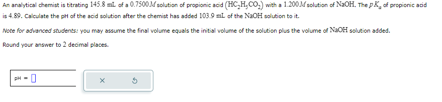 An
analytical chemist is titrating 145.8 mL of a 0.7500 M solution of propionic acid (HC₂H₂CO₂) with a 1.200M solution of NaOH. The pK of propionic acid
is 4.89. Calculate the pH of the acid solution after the chemist has added 103.9 mL of the NaOH solution to it.
Note for advanced students: you may assume the final volume equals the initial volume of the solution plus the volume of NaOH solution added.
Round your answer to 2 decimal places.
pH =
0
X