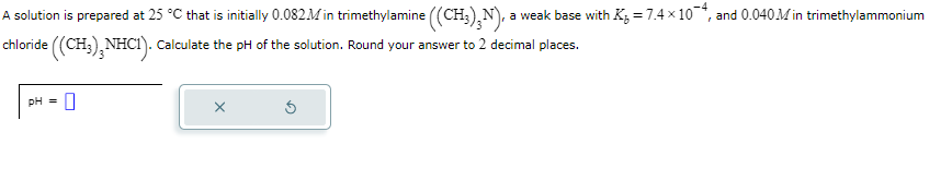 A solution is prepared at 25 °C that is initially 0.082M in trimethylamine ((CH3)N), a weak base with K₁ = 7.4 × 10, and 0.040M in trimethylammonium
chloride ((CH3)2NHC1). Calculate the pH of the solution. Round your answer to 2 decimal places.
pH = 0
X
5