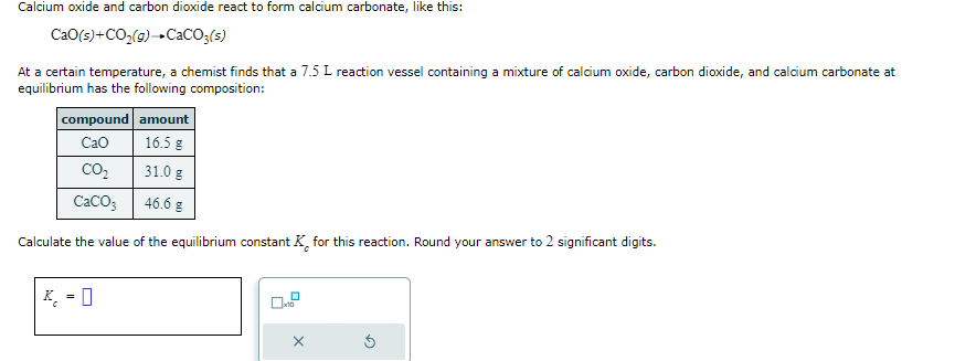 Calcium oxide and carbon dioxide react to form calcium carbonate, like this:
CaO(s) + CO₂(g) → CaCO3(s)
At a certain temperature, a chemist finds that a 7.5 L reaction vessel containing a mixture of calcium oxide, carbon dioxide, and calcium carbonate at
equilibrium has the following composition:
compound
amount
CaO
16.5 g
CO₂
31.0 g
CaCO3
46.6 g
Calculate the value of the equilibrium constant K for this reaction. Round your answer to 2 significant digits.
K = 0
x10
X
Ś