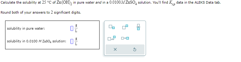 Calculate the solubility at 25 °C of Zn(OH)₂ in pure water and in a 0.0100M ZnSO4 solution. You'll find K data in the ALEKS Data tab.
sp
Round both of your answers to 2 significant digits.
solubility in pure water:
solubility in 0.0100 M ZnSO4 solution:
0-2-
X
OxO
D
00