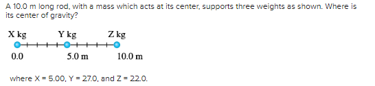 A 10.0 m long rod, with a mass which acts at its center, supports three weights as shown. Where is
its center of gravity?
X kg
Y kg
0.0
5.0 m
Z kg
10.0 m
where X = 5.00, Y = 27.0, and Z = 22.0