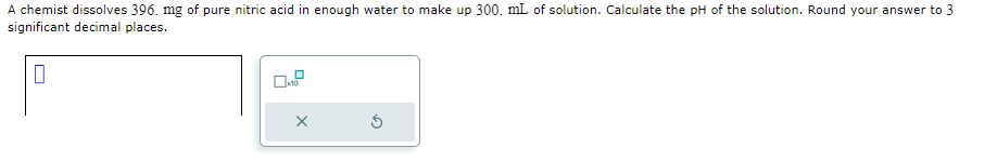 A chemist dissolves 396. mg of pure nitric acid in enough water to make up 300. mL of solution. Calculate the pH of the solution. Round your answer to 3
significant decimal places.
0
x10