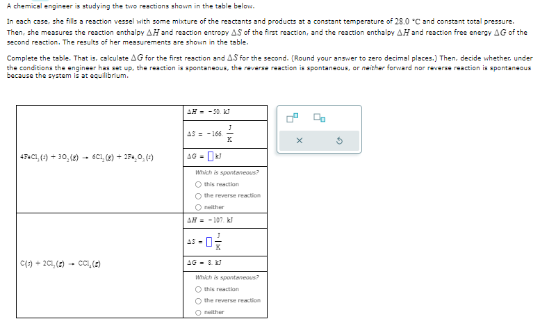 A chemical engineer is studying the two reactions shown in the table below.
In each case, she fills a reaction vessel with some mixture of the reactants and products at a constant temperature of 28.0 °C and constant total pressure.
Then, she measures the reaction enthalpy AH and reaction entropy AS of the first reaction, and the reaction enthalpy AH and reaction free energy AG of the
second reaction. The results of her measurements are shown in the table.
Complete the table. That is, calculate AG for the first reaction and AS for the second. (Round your answer to zero decimal places.) Then, decide whether, under
the conditions the engineer has set up, the reaction is spontaneous, the reverse reaction is spontaneous, or neither forward nor reverse reaction is spontaneous
because the system is at equilibrium.
4FeC1, (s) + 30, (g) -
-
6C1, (g) + 2Fe₂O, (¹)
C(s) + 2C1₂ (8) - CC1₂ (8)
AH = -50. kJ
AS-166.
AG = kJ
Which is spontaneous?
O this reaction
J
AS =
the reverse reaction
neither
AH-107. kJ
AG = 8. kJ
Which is spontaneous?
O this reaction
O the reverse reaction
neither
X