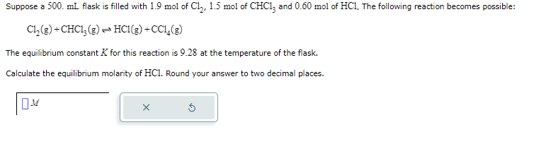 Suppose a 500. mL flask is filled with 1.9 mol of Cl₂, 1.5 mol of CHC13 and 0.60 mol of HC1, The following reaction becomes possible:
Cl₂(g) + CHC1₂(g) → HC1(g) +CC1₂(g)
The equilibrium constant K for this reaction is 9.28 at the temperature of the flask.
Calculate the equilibrium molarity of HC1. Round your answer to two decimal places.
OM
X