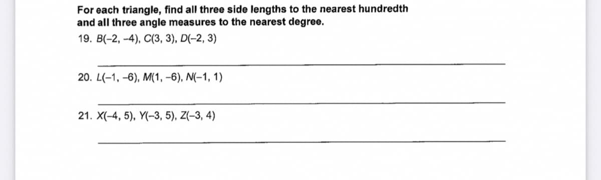 For each triangle, find all three side lengths to the nearest hundredth
and all three angle measures to the nearest degree.
19. B(-2, -4), C(3, 3), D(-2, 3)
20. L(-1, –6), M(1, –6), N(-1, 1)
21. X(-4, 5), Y(-3, 5), Z(-3, 4)
