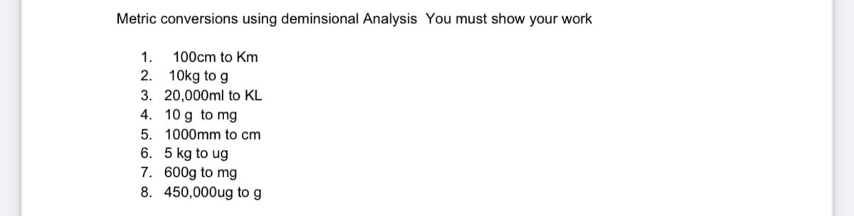 Metric conversions using deminsional Analysis You must show your work
1.
100cm to Km
2. 10kg to g
3. 20,000ml to KL
4. 10 g to mg
5. 1000mm to cm
6. 5 kg to ug
7. 600g to mg
8. 450,000ug to g
