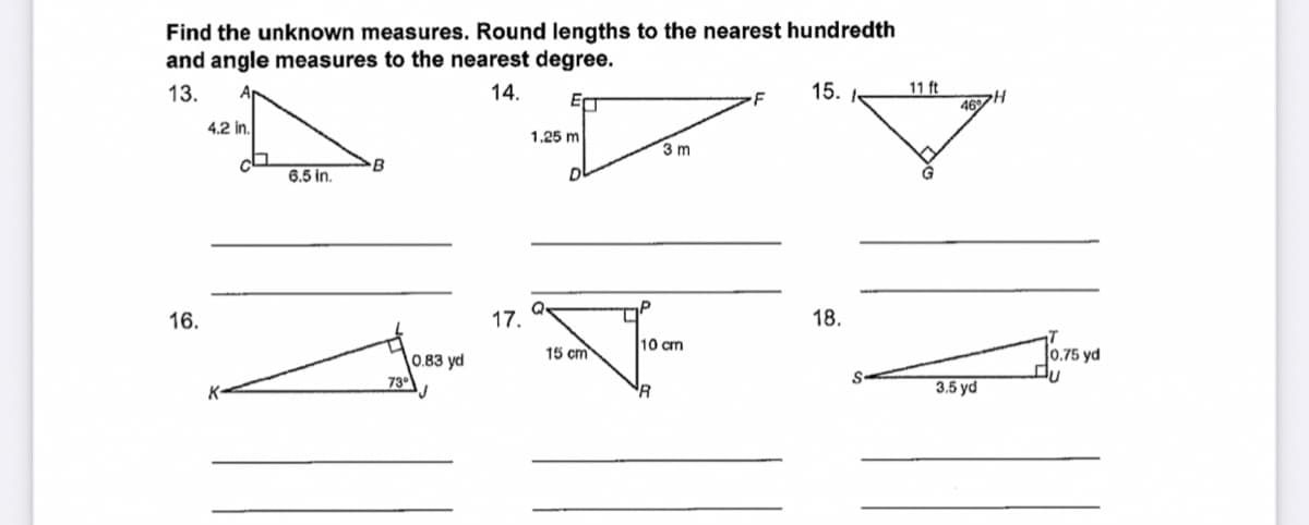 Find the unknown measures. Round lengths to the nearest hundredth
and angle measures to the nearest degree.
11 ft
46H
13.
14.
15. I-
4.2 in.
1.25 m
3 m
B
6.5 in.
16.
17.
18.
10 cm
15 cm
0.75 yd
0.83 yd
73°
K
3.5 yd
